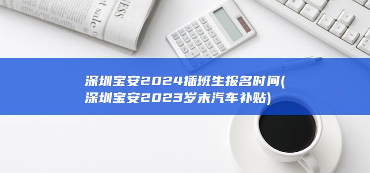 深圳宝安2024插班生报名时间 (深圳宝安2023岁末汽车补贴)